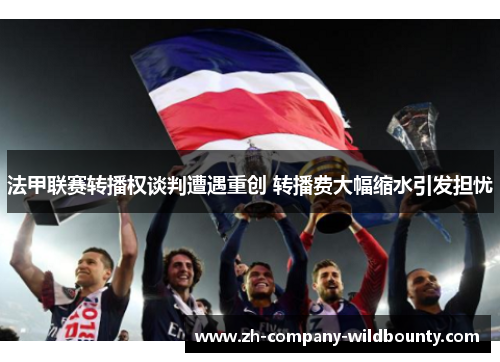 法甲联赛转播权谈判遭遇重创 转播费大幅缩水引发担忧